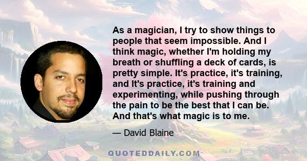 As a magician, I try to show things to people that seem impossible. And I think magic, whether I'm holding my breath or shuffling a deck of cards, is pretty simple. It's practice, it's training, and It's practice, it's