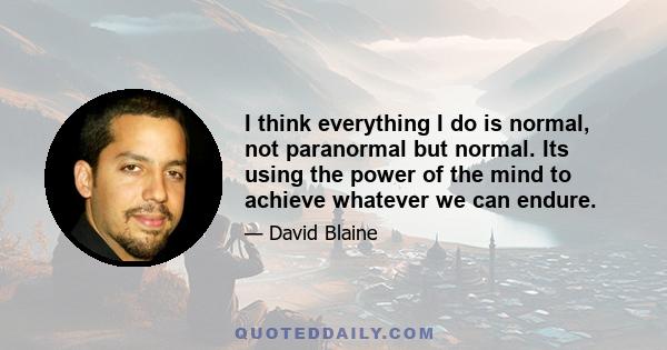 I think everything I do is normal, not paranormal but normal. Its using the power of the mind to achieve whatever we can endure.
