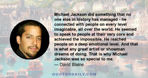 Michael Jackson did something that no one else in history has managed - he connected with people on every level imaginable, all over the world. He seemed to speak to people at their very core and achieved the