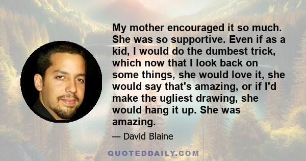 My mother encouraged it so much. She was so supportive. Even if as a kid, I would do the dumbest trick, which now that I look back on some things, she would love it, she would say that's amazing, or if I'd make the