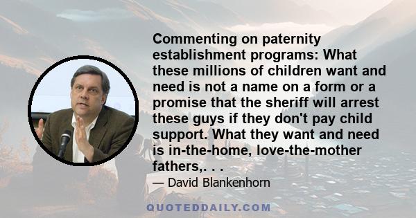 Commenting on paternity establishment programs: What these millions of children want and need is not a name on a form or a promise that the sheriff will arrest these guys if they don't pay child support. What they want