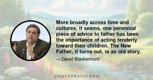 More broadly across time and cultures, it seems, one perennial piece of advice to father has been the importance of acting tenderly toward their children. The New Father, it turns out, is an old story.