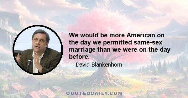 We would be more American on the day we permitted same-sex marriage than we were on the day before.