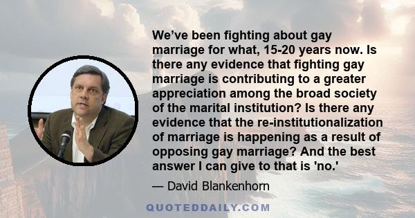 We’ve been fighting about gay marriage for what, 15-20 years now. Is there any evidence that fighting gay marriage is contributing to a greater appreciation among the broad society of the marital institution? Is there