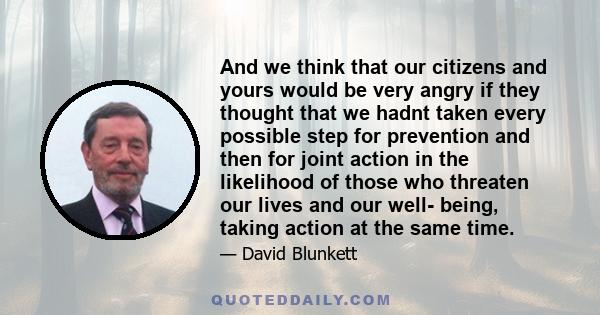 And we think that our citizens and yours would be very angry if they thought that we hadnt taken every possible step for prevention and then for joint action in the likelihood of those who threaten our lives and our