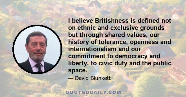 I believe Britishness is defined not on ethnic and exclusive grounds but through shared values, our history of tolerance, openness and internationalism and our commitment to democracy and liberty, to civic duty and the