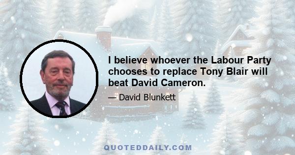 I believe whoever the Labour Party chooses to replace Tony Blair will beat David Cameron.