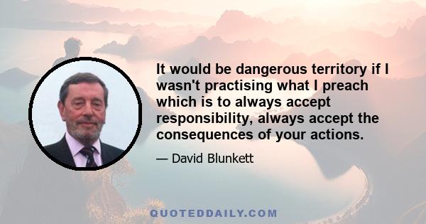 It would be dangerous territory if I wasn't practising what I preach which is to always accept responsibility, always accept the consequences of your actions.