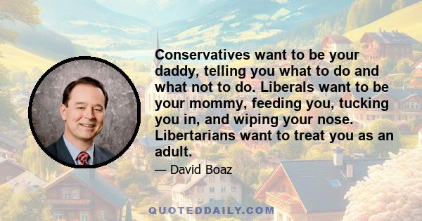 Conservatives want to be your daddy, telling you what to do and what not to do. Liberals want to be your mommy, feeding you, tucking you in, and wiping your nose. Libertarians want to treat you as an adult.