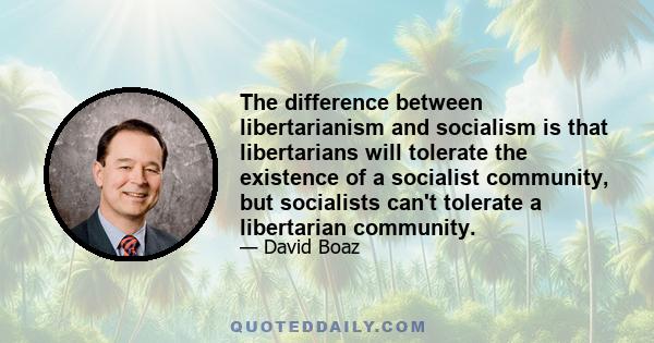 The difference between libertarianism and socialism is that libertarians will tolerate the existence of a socialist community, but socialists can't tolerate a libertarian community.