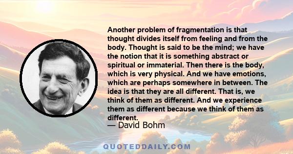 Another problem of fragmentation is that thought divides itself from feeling and from the body. Thought is said to be the mind; we have the notion that it is something abstract or spiritual or immaterial. Then there is