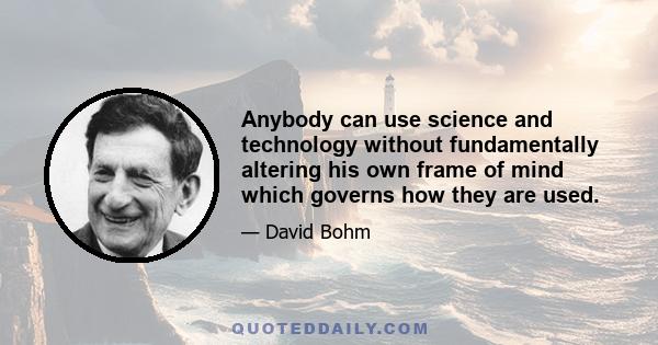 Anybody can use science and technology without fundamentally altering his own frame of mind which governs how they are used.