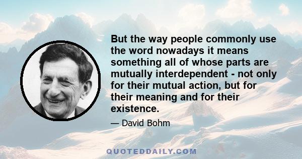 But the way people commonly use the word nowadays it means something all of whose parts are mutually interdependent - not only for their mutual action, but for their meaning and for their existence.