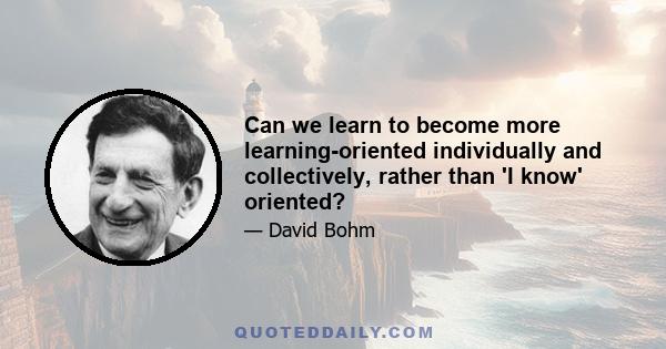 Can we learn to become more learning-oriented individually and collectively, rather than 'I know' oriented?