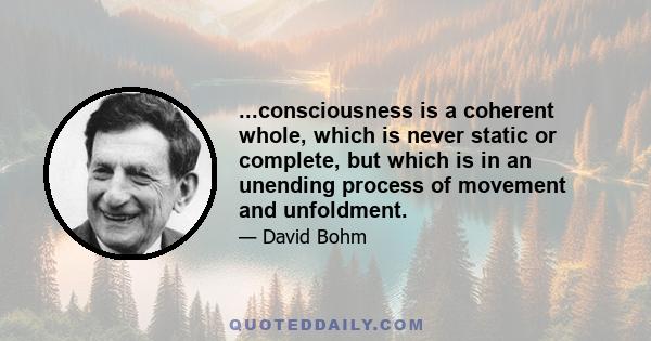 ...consciousness is a coherent whole, which is never static or complete, but which is in an unending process of movement and unfoldment.