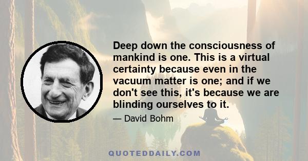 Deep down the consciousness of mankind is one. This is a virtual certainty because even in the vacuum matter is one; and if we don't see this, it's because we are blinding ourselves to it.