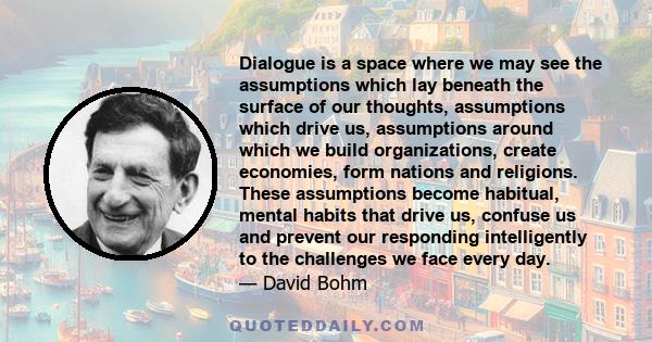 Dialogue is a space where we may see the assumptions which lay beneath the surface of our thoughts, assumptions which drive us, assumptions around which we build organizations, create economies, form nations and