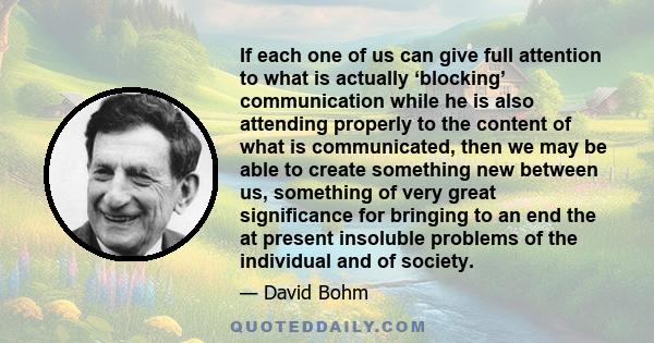 If each one of us can give full attention to what is actually ‘blocking’ communication while he is also attending properly to the content of what is communicated, then we may be able to create something new between us,