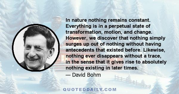 In nature nothing remains constant. Everything is in a perpetual state of transformation, motion, and change. However, we discover that nothing simply surges up out of nothing without having antecedents that existed