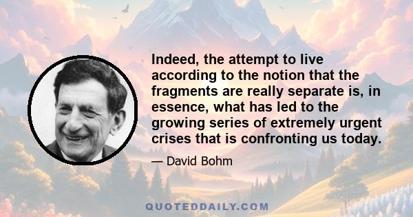 Indeed, the attempt to live according to the notion that the fragments are really separate is, in essence, what has led to the growing series of extremely urgent crises that is confronting us today.