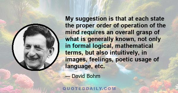 My suggestion is that at each state the proper order of operation of the mind requires an overall grasp of what is generally known, not only in formal logical, mathematical terms, but also intuitively, in images,