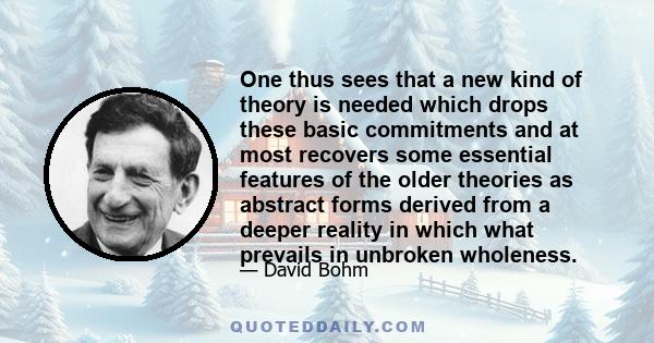 One thus sees that a new kind of theory is needed which drops these basic commitments and at most recovers some essential features of the older theories as abstract forms derived from a deeper reality in which what