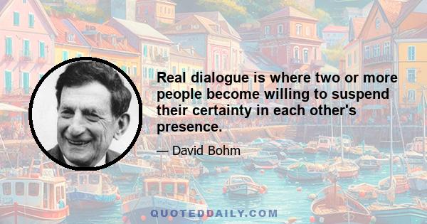 Real dialogue is where two or more people become willing to suspend their certainty in each other's presence.