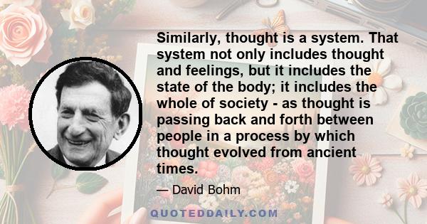 Similarly, thought is a system. That system not only includes thought and feelings, but it includes the state of the body; it includes the whole of society - as thought is passing back and forth between people in a