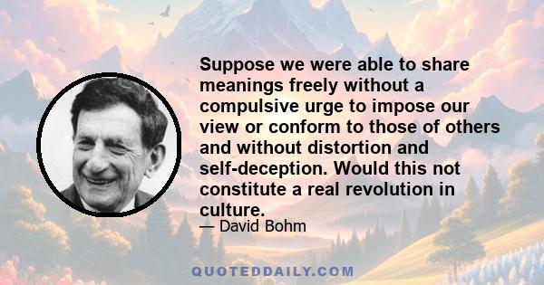 Suppose we were able to share meanings freely without a compulsive urge to impose our view or conform to those of others and without distortion and self-deception. Would this not constitute a real revolution in culture.