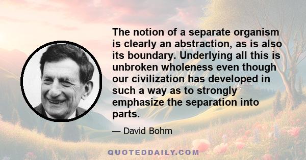 The notion of a separate organism is clearly an abstraction, as is also its boundary. Underlying all this is unbroken wholeness even though our civilization has developed in such a way as to strongly emphasize the