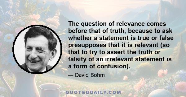 The question of relevance comes before that of truth, because to ask whether a statement is true or false presupposes that it is relevant (so that to try to assert the truth or falsity of an irrelevant statement is a