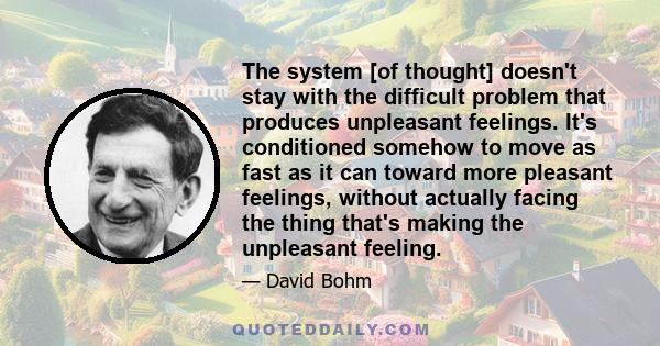 The system [of thought] doesn't stay with the difficult problem that produces unpleasant feelings. It's conditioned somehow to move as fast as it can toward more pleasant feelings, without actually facing the thing