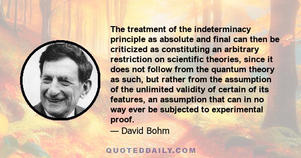 The treatment of the indeterminacy principle as absolute and final can then be criticized as constituting an arbitrary restriction on scientific theories, since it does not follow from the quantum theory as such, but