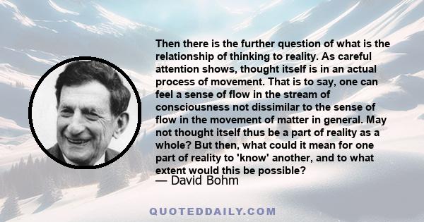 Then there is the further question of what is the relationship of thinking to reality. As careful attention shows, thought itself is in an actual process of movement. That is to say, one can feel a sense of flow in the