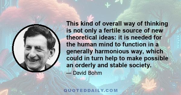 This kind of overall way of thinking is not only a fertile source of new theoretical ideas: it is needed for the human mind to function in a generally harmonious way, which could in turn help to make possible an orderly 