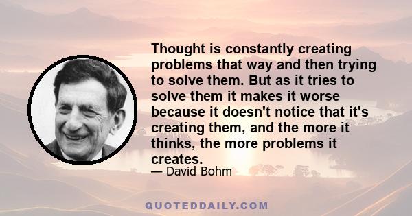 Thought is constantly creating problems that way and then trying to solve them. But as it tries to solve them it makes it worse because it doesn't notice that it's creating them, and the more it thinks, the more