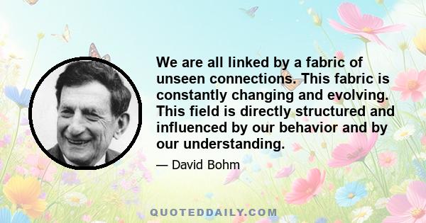 We are all linked by a fabric of unseen connections. This fabric is constantly changing and evolving. This field is directly structured and influenced by our behavior and by our understanding.