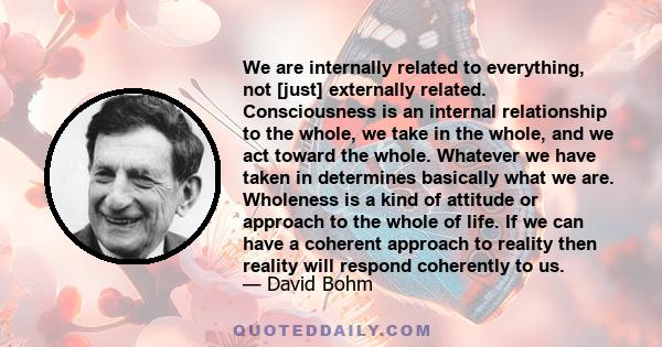 We are internally related to everything, not [just] externally related. Consciousness is an internal relationship to the whole, we take in the whole, and we act toward the whole. Whatever we have taken in determines