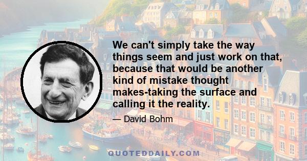 We can't simply take the way things seem and just work on that, because that would be another kind of mistake thought makes-taking the surface and calling it the reality.