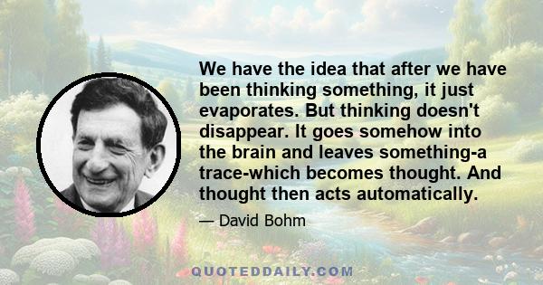 We have the idea that after we have been thinking something, it just evaporates. But thinking doesn't disappear. It goes somehow into the brain and leaves something-a trace-which becomes thought. And thought then acts