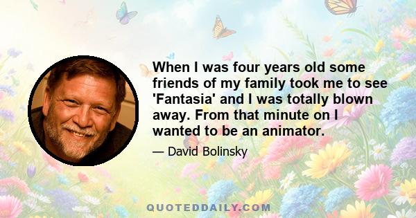 When I was four years old some friends of my family took me to see 'Fantasia' and I was totally blown away. From that minute on I wanted to be an animator.