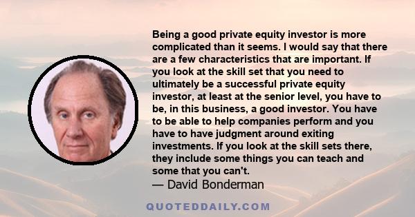 Being a good private equity investor is more complicated than it seems. I would say that there are a few characteristics that are important. If you look at the skill set that you need to ultimately be a successful