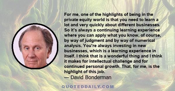 For me, one of the highlights of being in the private equity world is that you need to learn a lot and very quickly about different businesses. So it's always a continuing learning experience where you can apply what