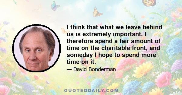 I think that what we leave behind us is extremely important. I therefore spend a fair amount of time on the charitable front, and someday I hope to spend more time on it.