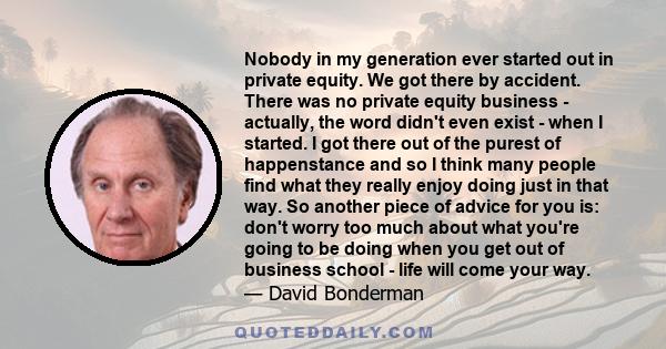 Nobody in my generation ever started out in private equity. We got there by accident. There was no private equity business - actually, the word didn't even exist - when I started. I got there out of the purest of