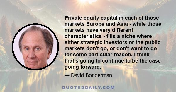 Private equity capital in each of those markets Europe and Asia - while those markets have very different characteristics - fills a niche where either strategic investors or the public markets don't go, or don't want to 