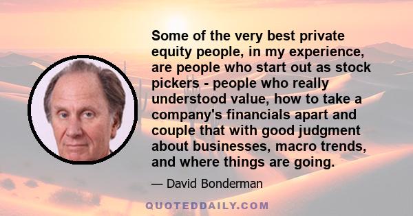 Some of the very best private equity people, in my experience, are people who start out as stock pickers - people who really understood value, how to take a company's financials apart and couple that with good judgment