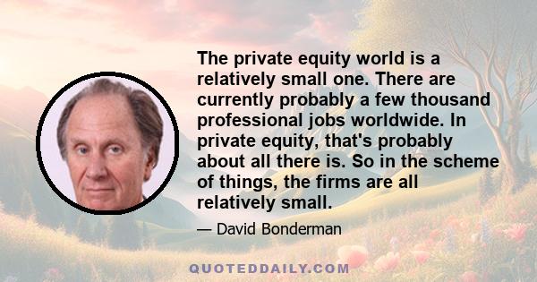 The private equity world is a relatively small one. There are currently probably a few thousand professional jobs worldwide. In private equity, that's probably about all there is. So in the scheme of things, the firms