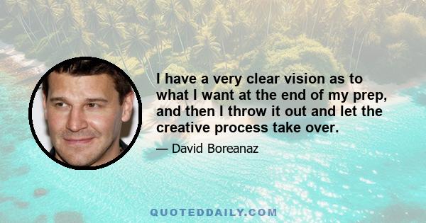 I have a very clear vision as to what I want at the end of my prep, and then I throw it out and let the creative process take over.