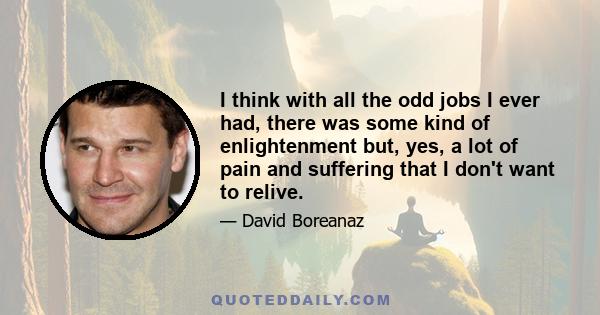 I think with all the odd jobs I ever had, there was some kind of enlightenment but, yes, a lot of pain and suffering that I don't want to relive.